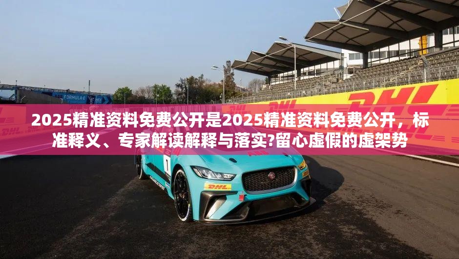 2025精准资料免费公开是2025精准资料免费公开，标准释义、专家解读解释与落实?留心虚假的虚架势