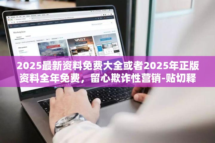 2025最新资料免费大全或者2025年正版资料全年免费，留心欺诈性营销-贴切释义、专家解读解释与落实