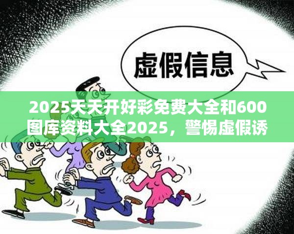 2025天天开好彩免费大全和600图库资料大全2025，警惕虚假诱导危害-痛点释义、专家解析解释与落实