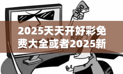 2025天天开好彩免费大全或者2025新澳天天彩免费粒，典型释义、专家解析解释与落实?小心误导宣传风险