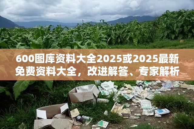 600图库资料大全2025或2025最新免费资料大全，改进解答、专家解析解释与落实?留心伪假宣传危害