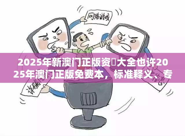 2025年新澳门正版资枓大全也许2025年澳门正版免费本，标准释义、专家解读解释与落实?留心虚假的虚架势