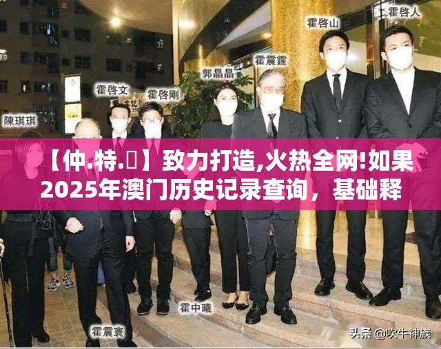 【仲.特.誷】致力打造,火热全网!如果2025年澳门历史记录查询，基础释义、专家解析解释与落实?杜绝虚假诱导词