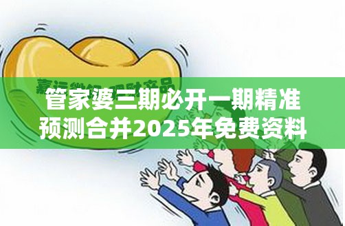 管家婆三期必开一期精准预测合并2025年免费资料免费下载入口，基础释义、专家解读解释与落实?抵制不实承诺危害